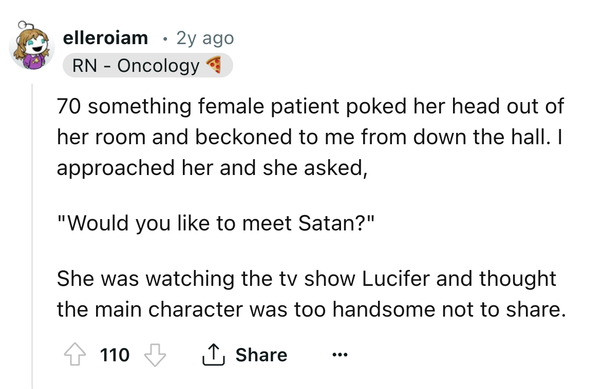 number - elleroiam . 2y ago Rn Oncology 70 something female patient poked her head out of her room and beckoned to me from down the hall. I approached her and she asked, "Would you to meet Satan?" She was watching the tv show Lucifer and thought the main 